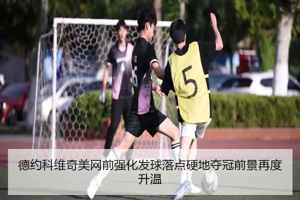 德约科维奇美网前强化发球落点硬地夺冠前景再度升温
